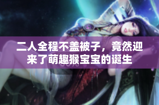 二人全程不盖被子，竟然迎来了萌趣猴宝宝的诞生