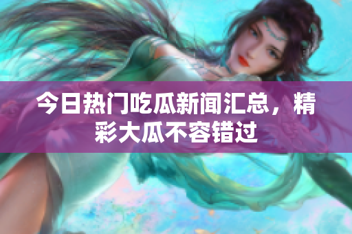 今日热门吃瓜新闻汇总，精彩大瓜不容错过