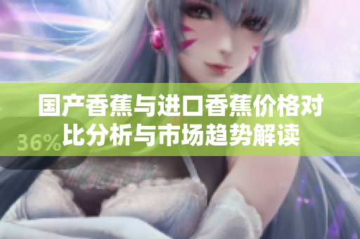 国产香蕉与进口香蕉价格对比分析与市场趋势解读