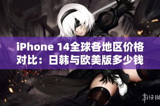 iPhone 14全球各地区价格对比：日韩与欧美版多少钱？