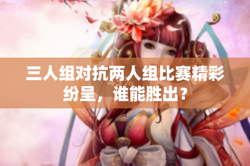 三人组对抗两人组比赛精彩纷呈，谁能胜出？