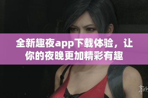 全新趣夜app下载体验，让你的夜晚更加精彩有趣
