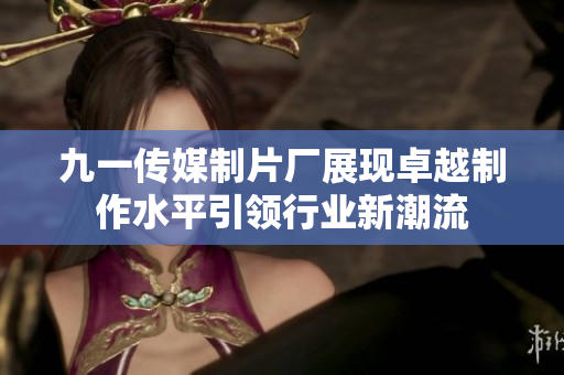 九一传媒制片厂展现卓越制作水平引领行业新潮流