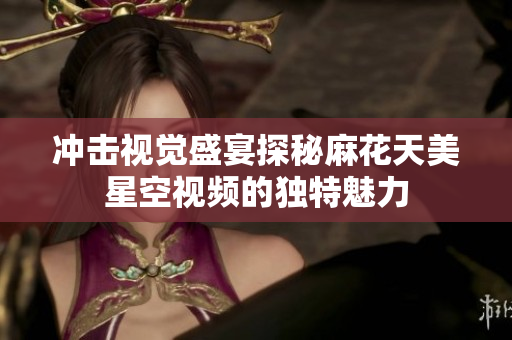冲击视觉盛宴探秘麻花天美星空视频的独特魅力