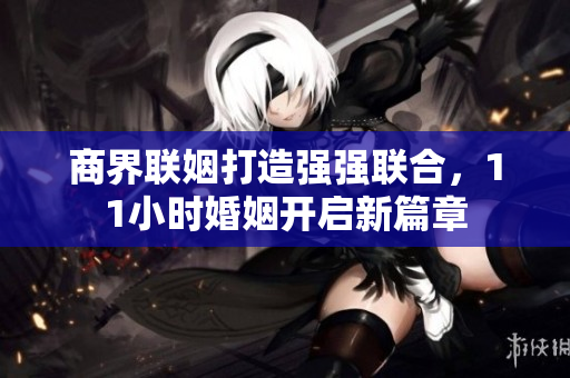 商界联姻打造强强联合，11小时婚姻开启新篇章