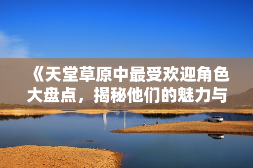 《天堂草原中最受欢迎角色大盘点，揭秘他们的魅力与故事》