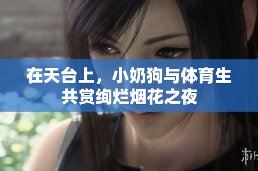 在天台上，小奶狗与体育生共赏绚烂烟花之夜