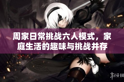 周家日常挑战六人模式，家庭生活的趣味与挑战并存
