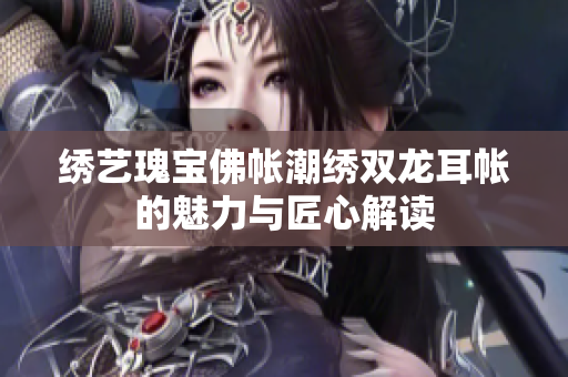 绣艺瑰宝佛帐潮绣双龙耳帐的魅力与匠心解读