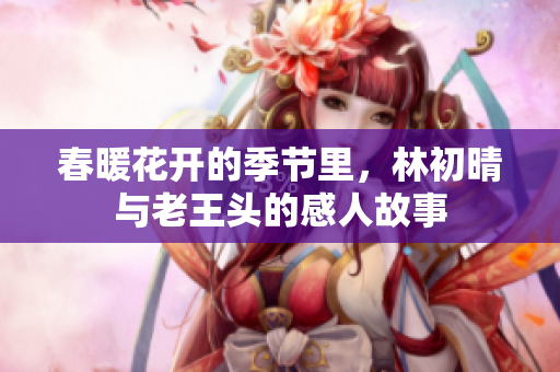 春暖花开的季节里，林初晴与老王头的感人故事