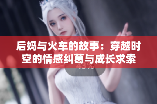 后妈与火车的故事：穿越时空的情感纠葛与成长求索
