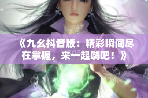 《九幺抖音版：精彩瞬间尽在掌握，来一起嗨吧！》