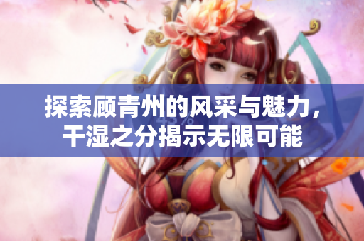 探索顾青州的风采与魅力，干湿之分揭示无限可能