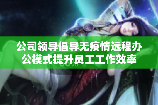公司领导倡导无疫情远程办公模式提升员工工作效率