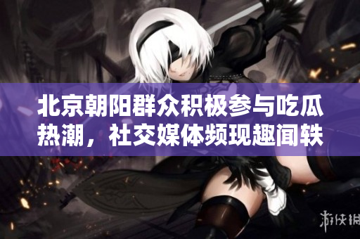 北京朝阳群众积极参与吃瓜热潮，社交媒体频现趣闻轶事