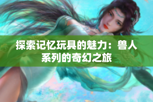 探索记忆玩具的魅力：兽人系列的奇幻之旅