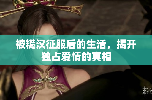 被糙汉征服后的生活，揭开独占爱情的真相