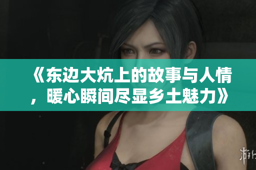 《东边大炕上的故事与人情，暖心瞬间尽显乡土魅力》