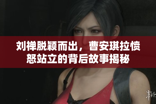 刘禅脱颖而出，曹安琪拉愤怒站立的背后故事揭秘