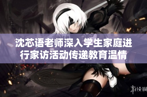 沈芯语老师深入学生家庭进行家访活动传递教育温情