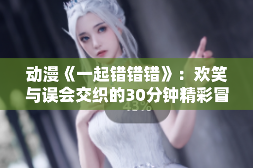动漫《一起错错错》：欢笑与误会交织的30分钟精彩冒险之旅