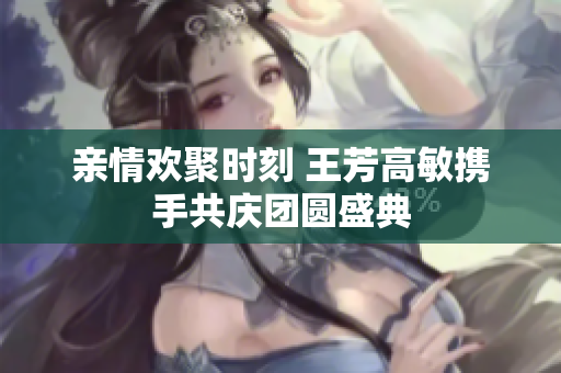 亲情欢聚时刻 王芳高敏携手共庆团圆盛典