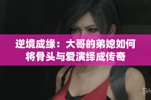 逆境成缘：大哥的弟媳如何将骨头与爱演绎成传奇