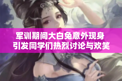 军训期间大白兔意外现身 引发同学们热烈讨论与欢笑