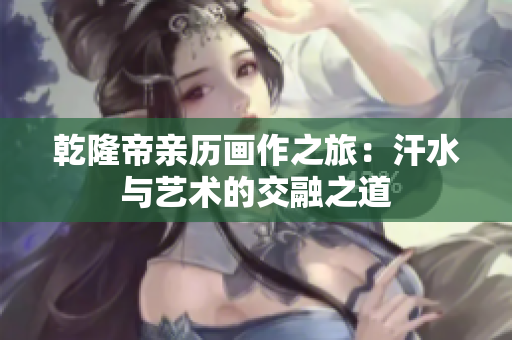 乾隆帝亲历画作之旅：汗水与艺术的交融之道