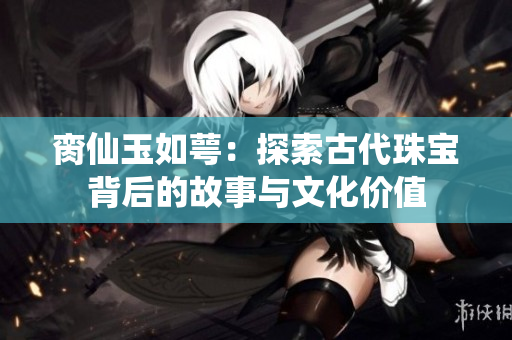 脔仙玉如萼：探索古代珠宝背后的故事与文化价值