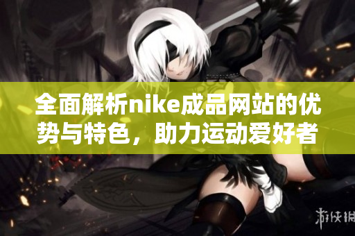 全面解析nike成品网站的优势与特色，助力运动爱好者选购