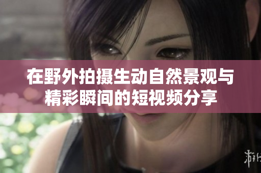 在野外拍摄生动自然景观与精彩瞬间的短视频分享