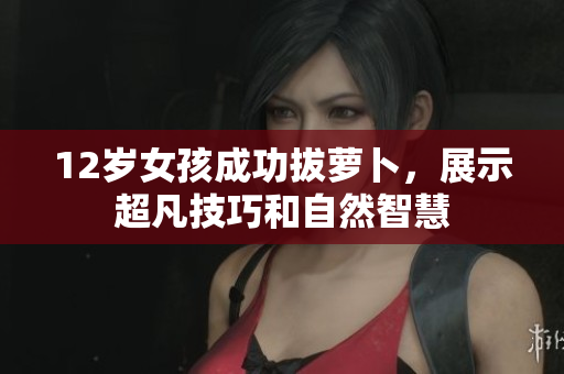 12岁女孩成功拔萝卜，展示超凡技巧和自然智慧