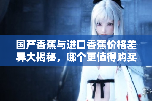 国产香蕉与进口香蕉价格差异大揭秘，哪个更值得购买？