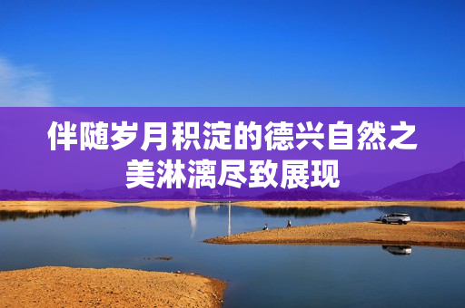 伴随岁月积淀的德兴自然之美淋漓尽致展现
