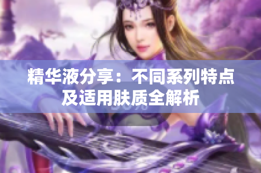 精华液分享：不同系列特点及适用肤质全解析