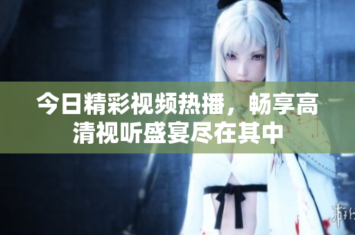 今日精彩视频热播，畅享高清视听盛宴尽在其中