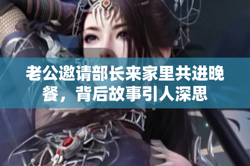 老公邀请部长来家里共进晚餐，背后故事引人深思