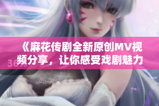 《麻花传剧全新原创MV视频分享，让你感受戏剧魅力》