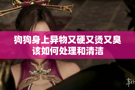 狗狗身上异物又硬又烫又臭该如何处理和清洁