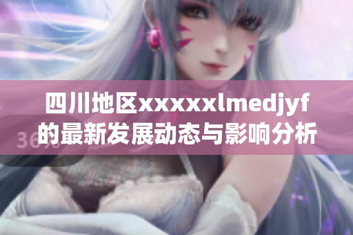 四川地区xxxxxlmedjyf的最新发展动态与影响分析