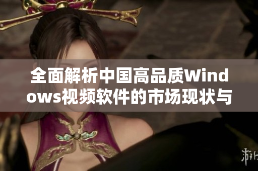 全面解析中国高品质Windows视频软件的市场现状与未来发展