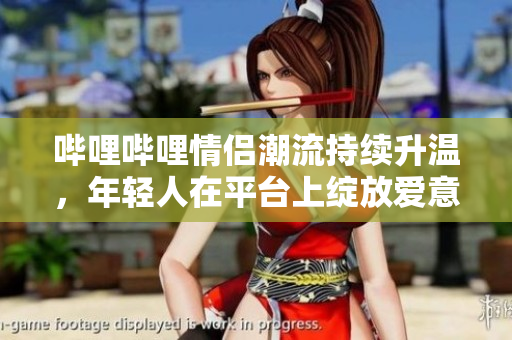 哔哩哔哩情侣潮流持续升温，年轻人在平台上绽放爱意