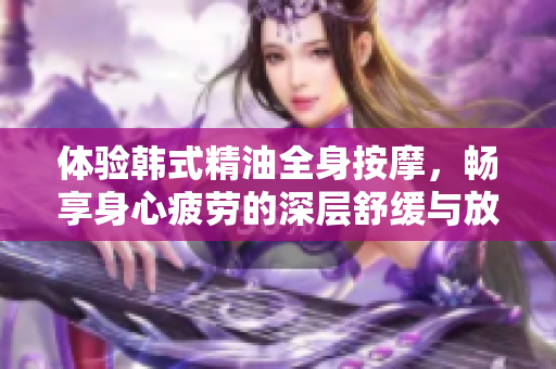 体验韩式精油全身按摩，畅享身心疲劳的深层舒缓与放松