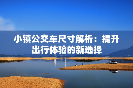 小镇公交车尺寸解析：提升出行体验的新选择