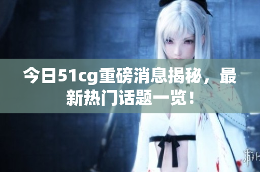 今日51cg重磅消息揭秘，最新热门话题一览！