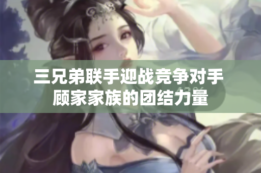 三兄弟联手迎战竞争对手 顾家家族的团结力量