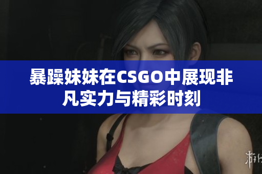 暴躁妹妹在CSGO中展现非凡实力与精彩时刻