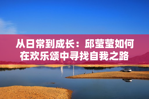 从日常到成长：邱莹莹如何在欢乐颂中寻找自我之路