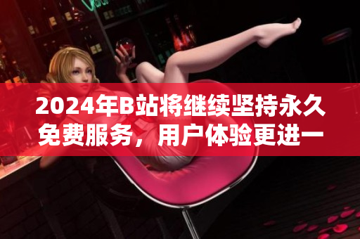 2024年B站将继续坚持永久免费服务，用户体验更进一步
